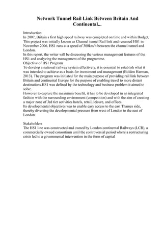 Network Tunnel Rail Link Between Britain And
Continental...
Introduction
In 2007, Britain s first high speed railway was completed on time and within Budget,
This project was initially known as Channel tunnel Rail link and renamed HS1 in
November 2006. HS1 runs at a speed of 300km/h between the channel tunnel and
London.
In this report, the writer will be discussing the various management features of the
HS1 and analyzing the management of the programme.
Objective of HS1 Program
To develop a national railway system effectively, it is essential to establish what it
was intended to achieve as a basis for investment and management (Bolden Harman,
2013). The program was initiated for the main purpose of providing rail link between
Britain and continental Europe for the purpose of enabling travel to more distant
destinations.HS1 was defined by the technology and business problem it aimed to
solve.
However to capture the maximum benefit, it has to be developed in an integrated
fashion with the surrounding environment (competition) and with the aim of creating
a major zone of 3rd tier activities hotels, retail, leisure, and offices.
Its developmental objectives was to enable easy access to the east Thames side,
thereby diverting the developmental pressure from west of London to the east of
London.
Stakeholders
The HS1 line was constructed and owned by London continental Railways (LCR), a
commercially owned consortium until the controversial period where a restructuring
crisis led to a governmental intervention in the form of capital
 