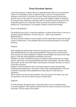 Essay Keystone Species
A keystone species is a species that has a disproportionate effect on its environment
relative to its abundance. Such an organism plays a role in its ecosystem that is
analogous to the role of a keystone in an arch. While the keystone feels the least
pressure of any of the stones in an arch, the arch still collapses without it. Similarly,
an ecosystem may experience a dramatic shift if a keystone speciesis removed, even
though that species was a small part of the ecosystem by measures of biomass or
productivity. It has become a very popular concept in conservation biology.
Notes on the definition
The definition given here is somewhat qualitative in nature because there is not yet an
accepted, rigorous definition. At issue is how to ... Show more content on
Helpwriting.net ...
The exact scenario changes in each example, but the central idea remains that through
a chain of interactions, a non abundant species has an outsized impact on ecosystem
functions.
Predators
Some starfish may perform this function by preying on sea urchins, mussels, and
other shellfish that have no other natural predators. If the sea star is removed from
the ecosystem, the mussel population explodes uncontrollably, driving out most other
species, while the urchin population annihilates coral reefs.
Similarly, sea otters in kelp forests keep sea urchins in check. Kelp roots are merely
anchors, and not the vast nutrient gathering networks of land plants. Thus the urchins
only need to eat the roots of the kelp, a tiny fraction of the plant s biomass, to remove
it from the ecosystem.
Domestic cats have taken the role of a keystone species in many environments,
including human habitations, where they control some rodent populations. Feral cats
are known to decimate native populations in many places in which they are
introduced.
These creatures need not be apex predators. Sea stars are prey for sharks, rays, and
sea anemones. Cats and sea otters are prey for raptor birds.
Engineers
In North America, the grizzly bear is a keystone species not as a predator but as
ecosystem engineers. They transfer nutrients from the oceanic ecosystem to the forest
ecosystem. The first stage of the transfer
 