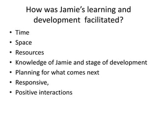 How was Jamie’s learning and
development facilitated?
• Time
• Space
• Resources
• Knowledge of Jamie and stage of development
• Planning for what comes next
• Responsive,
• Positive interactions
 