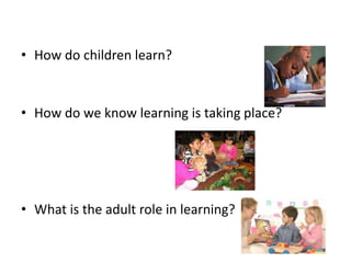 • How do children learn?
• How do we know learning is taking place?
• What is the adult role in learning?
 