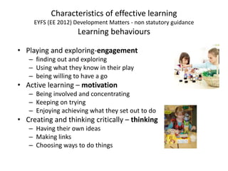 Characteristics of effective learning
EYFS (EE 2012) Development Matters - non statutory guidance
Learning behaviours
• Playing and exploring-engagement
– finding out and exploring
– Using what they know in their play
– being willing to have a go
• Active learning – motivation
– Being involved and concentrating
– Keeping on trying
– Enjoying achieving what they set out to do
• Creating and thinking critically – thinking
– Having their own ideas
– Making links
– Choosing ways to do things
 