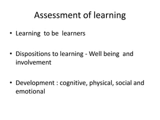 Assessment of learning
• Learning to be learners
• Dispositions to learning - Well being and
involvement
• Development : cognitive, physical, social and
emotional
 