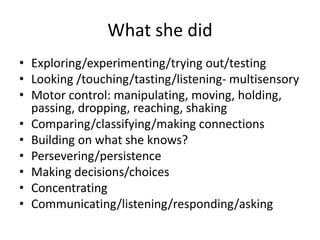 What she did
• Exploring/experimenting/trying out/testing
• Looking /touching/tasting/listening- multisensory
• Motor control: manipulating, moving, holding,
passing, dropping, reaching, shaking
• Comparing/classifying/making connections
• Building on what she knows?
• Persevering/persistence
• Making decisions/choices
• Concentrating
• Communicating/listening/responding/asking
 