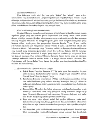 1. Jelaskan arti Oikumene!
       Kata Oikumene terdiri dari dua kata yaitu “Oikus” dan “Menei” yang artinya
rumah/tempat yang didiami bersama. Gereja merupakan suatu wujud kehidupan bersama yang di
dalamnya terdapat sejumlah warga/orang-orang percaya dari berbagai latar belakang ajaran atau
denominasi, suku, bahasa, dan sebagainya merupakan potensi yang mempersatukan gereja-gereja
dalam suatu kekayaan dalam kepelbagaian yang sungguh nyata.

    2. Uraikan secara singkat sejarah Oikumene!
        Gerakan Oikumene muncul sebagai tanggapan kritis terhadap terdapat bermacam-macam
organisasi gereja yang lebih bersifat praktis-organosatoris dan sering Firman Tuhan ditukar
dengan kebijakan manusia. Gerakan ini menantang gereja-gereja untuk memberikan tanggapan
terhadap panggilan Oikumene itu. Tanggapan positif, yaitu untuk menghantarkan gereja-gereja
bersama dalam penghayatan dan pengamalan imannya kepada Yesus Kristus melalui
persekutuan, kesaksian dan pelayanannya secara bersama di dunia. Keterpecahan adalah jalan
kehancuran Gereja. Pada mulanya karya Oikumene melahirkan Lembaga-lembaga Oikumene
yang menjadi ajang perjuangan pergerakan, spereti Dewan Gereja Sedunia (DGD). Semangat
Oikumenis tidak hanya bertumbuh di negara yang mayoritas penduduknya beragama Kristen,
tapi juga di Indonesia. Pada mulanya Oikumene bernama Dewan Gereja-gereja di Indonesia.
Semangat Oikumene semakin meluas dalam PGI hingga terlihat adanya kesadaran, baik
Protestan dan Injil. Karena Tuhan Yesus Kepala Gereja akan terus bekerja untuk kemuliaanNya
di dalam dan melalui Gereja.

   3. Jelaskan arti Lima Dokumen Keesaan Gereja!
          a. Pokok Tugas Panggilan Bersama (PTPB), yaitu tugas dan panggilan bersama
             untuk melayani dan bersaksi serta bersekutu sebagai wujud ketaatanNya kepada
             Yesus Kristus Tuhan dan Kepala Gereja.
          b. Pemahaman Bersama Iman Kristen (PBIK), yaitu banyaknya perbedaan teologi
             dan tradisi kehidupan yang melatar belakangi kehidupan dan gaya didasarkan
             pada suatu pemahaman iman bersama, melalui pengungkapan Iman Kristen dari
             Gereja-gereja.
          c. Piagam Saling Mengakui dan Saling Menerima, yaitu kepelbagian dalam gereja
             hendaknya didasarkan sikap saling mengakui, saling menerima sebagai sikap
             dasar Oikumenis. Dan sebagai buah panggolan Oikumenis, baik dari segi tradisi
             atau doktrin maupun segi jabatan-jabatan dalam Gereja.
          d. Dana dan daya, yaitu sebagai wujud dari gerakan Oikumene maka aspek
             kemandirian dibidang daya, tenaga, potensi dan dana/ekonomi hatus lebih dipacu
             sebagai sarana, agar tidak menimbulkan ketergantungan secara pasif kepada pihak
             lain.
          e. Tata Dasar PGI, yaitu perubahan-perubahan pada segi Konstitusi dasar PGI agar
             lebih mematnagkan Institusi/Kelembagaan secara esensial dan kontekstual,

                                          Tugas Pendidikan Agama Kristen | Evaluasi VII   1
 