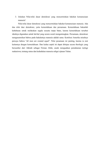 3. Jelaskan Nilai-nilai dasar demokrasi yang mencerminkan hakekat kemanusiaan
       manusia!
       Nilai-nilai dasar demokrasi yang mencerminkan hakekat kemanusiaan manusia. Ada
dua nilai dasr demokrasi, yaitu kemerdekaan dan persamaan. Kemerdekaan bukanlah
kebebasan untuk melakukan segala sesuatu tanpa batas, karena kemerdekaan tersebut
idealnya digunakan untuk hal-hal yang secara sosial menguntungkan. Persamaan, demokrasi
mengasumsikan bahwa pada hakekatnya manusia adalah sama. Kontitusi Amerika misalnya
percaya bahwa “all men are created equal”. Nilai pesamaan ini penting, karena ia erat
kaitannya dengan kemerdekaan. Dan kedua aspek ini dapat ditinjau secara theologis yang
bersumber dari Alkitab sebagai Firman Allah, unutk menguatkan pemahaman teologi
mahasiswa, tentang status dan kedudukan manusia sebgai ciptaan Tuhan.
 