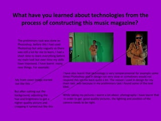 What have you learned about technologies from the process of constructing this music magazine?  The preliminary task was done on Photoshop, before this I had used Photoshop but only vaguely so there was still a lot for me to learn, I had a short time to learn everything before my main task but over time my skills have improved. I have learnt  many new things. For example:  My front cover image started out like this  But after cutting out the background, adjusting the hue and brightness to get a higher quality picture and cropping it turned out like this I have also learnt that technology is very temperamental for example some times Photoshop and in design ran very slow or sometimes would not respond this set me back quite a lot. The reason I used in design for my main task  was because in my preliminary task I found some of the text bled.  While taking my pictures I learnt a lot about  photography I have learnt that  in order to get  good quality pictures, the lighting and position of the camera needs to be right. 