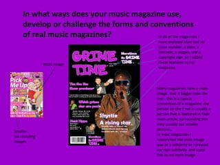 In what ways does your music magazine use, develop or challenge the forms and conventions of real music magazines? Many magazines have a main image  that is bigger than the rest , this is a typical convention of a magazine, the person on the front is usually a person that is featured in their main article, surrounding this they usually put smaller pictures.  In most magazines I researched the main image was of a celebrity so I created my own celebrity  and used this as my main image  In all of the magazines I have analysed they had an issue number, a date, a barcode, a slogan, and a copyright sign  so I added these features to my magazine. Main image Smaller surrounding images 