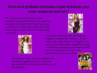 What kind of Media institution might distribute your music magazine and why? IPC media would be the kind of media institution that might distribute my magazine because my research shows that it produces over 85 iconic media brands, their pint based brands alone reaches over half of the worlds population.  This kind of institution may distribute my magazine in places like WHSmith, WHSmith sells a wide range of genre of magazines, as there are not many grime magazines around, so therefore newsagents would be less likely to sell my magazine as they are not guaranteed to have many sales.  Whilst researching I found newsagents only distribute magazines that are on popular demand this may effect there decision to sell my magazine. 