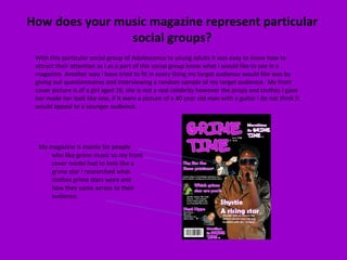 My magazine is mainly for people who like grime music so my front cover model had to look like a grime star I researched what clothes grime stars wore and how they came across to their audience. With this particular social group of Adolescence to young adults it was easy to know how to attract their attention as I as a part of this social group know what I would like to see in a magazine. Another way I have tried to fit in every thing my target audience would like was by giving out questionnaires and interviewing a random sample of my target audience.  My front cover picture is of a girl aged 16, she is not a real celebrity however the props and clothes I gave her made her look like one, if it were a picture of a 40 year old man with a guitar I do not think it would appeal to a younger audience. How does your music magazine represent particular social groups? 