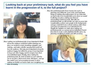 Looking back at your preliminary task, what do you feel you have learnt in the progression of it, to the full project? Since the preliminary task I have learnt a lot, such as planning and setting the scene is the most important things in making any media project. In our main task, we had to take in to consideration as to where we would be filming our piece, making sure that our surroundings looked accurate. But with our preliminary task, we did not take our mise-en-scene into consideration, as there were people in the background, and you could tell it was a school canteen, rather than some form of restaurant, as we intended it to be.  Despite the mistakes we made when making our preliminary task, as a group and an individual I learnt from this to create a well established thriller piece, by planning everything in detail, and with accuracy .  Since making our preliminary task, it was important to think of how the audience would feel whilst watching our piece, we needed to create something enjoyable, and enticing , and make a thriller opening that would not bore the audience. Not only was it important to keep the audience happy, but within the group, it was important to keep each other happy, and let everyone have their own individual input. Finally, when making the preliminary task, the shots of which we were asked to use in our piece, (shot reverse shot, 180 degree , and eye line match) were not accurately executed, so when making our thriller we had to make sure everything was done accurately.  