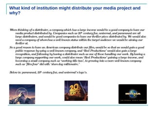 What kind of institution might distribute your media project and why? When thinking of a distributer, a company which has a large income would be a good company to have our media product distributed by. Companies such as 20 th  century fox, universal, and paramount are all large distributers, and would be good companies to have our thriller piece distributed by. We would also need a company of whom has a well known status within the target audience we would be aiming our thriller at.  So a good reason to have an American company distribute our film, would be so that we would gain a good public response by using a well known company, and ‘Reel Productions’ would also gain a large recognition, and following by having a distributer such as one of these handling our work. By having a large company supporting our work, could also mean ‘Reel Productions’ gaining a large income, and becoming a small company such as ‘working title two’, to growing into a more well known company such as ‘film four’ did with ‘slum dog millionaire.’  Below is: paramount, 20 th  century fox, and universal’s logo’s.  