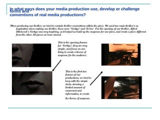 In what ways does your media production use, develop or challenge forms and conventions of real media productions?   When producing our thriller, we tried to contain thriller conventions within the piece. We used two main thriller’s as inspiration when making our thriller, these were ‘Vertigo’ and ‘Se7en’. For the opening of our thriller, Alfred Hitchcock’s Vertigo was very inspiring, as it helped us build up the suspense for our piece, and create a piece different from the other AS pieces we have viewed.   This is the opening frames for ‘Vertigo’, they are very simple, and focus on one thing to create a theme of suspense for the audience.  This is the first two frames of our productions, we tried to keep with the simple shots, showing a limited amount of movement and information, to create the theme of suspense.   