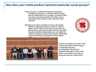 How does your media product represent particular social groups? Within our piece, we followed the general stereotypical branding of a character, as our main villain is a male, and our stalked character is a female. It would also help us to later on in the progression of our film, create a vulnerable female character, and a more fears male character.  Through out our piece, I feel that we portray the teenage females as vulnerable characters, who are victims in today’s society. Where as the males are seen more as a bad character, and as later on there will be scenes where the male would be lurking behind trees as he stalks his victim, he would be wearing a black hoodie, which could represent the danger that people see in the youth of today.  Therefore, through out our piece, I feel it shows the modern female teenagers as vulnerable and more psychologically effected by the situations taking place. Where as the male is seen as more of a strong, yet dangerous character within society.  