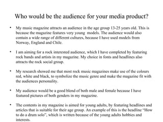 Who would be the audience for your media product?

My music magazine attracts an audience in the age group 13-25 years old. This is
because the magazine features very young models. The audience would also
contain a wide range of different cultures, because I have used models from
Norway, England and Chile.

I am aiming for a rock interested audience, which I have completed by featuring
rock bands and artists in my magazine. My choice in fonts and headlines also
attracts the rock social group.

My research showed me that most rock music magazines make use of the colours
red, white and black, to symbolize the music genre and make the magazine fit with
the audiences personality.

My audience would be a good blend of both male and female because I have
featured pictures of both genders in my magazine.

The contents in my magazine is aimed for young adults, by featuring headlines and
articles that is suitable for their age group. An example of this is the headline “How
to do a drum solo”, which is written because of the young adults hobbies and
interests.
 