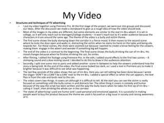 My Video
• Structures and techniques of TV advertising
– I put my video together using Premiere Pro. At the first stage of the project, we were put into groups and discussed
our ideas. After the discussion we made a storyboard to give us a rough idea of how the video should look.
– Most of the Images in my video are different, but some elements are similar to the real Irn-Bru advert. It is set in
college, so it will only reach out to teenagers/college students – it won’t reach out to it’s wider audience because the
characters in it are around the same age. The theme of the video is a bully and victim theme.
– The first scene shows the bully stomping down the corridor in a fierce mood. It then moves to the second scene
where he kicks the door open and walks in, distracting the victim when he slams his hand on the table and being vile
towards her. For these scenes, the shots were zoomed out because I wanted to create a tense feeling for the viewers,
making them engage in the advert and wonder if something big will happen.
– The end of the video is a contrast to the beginning. The final scene shows the bully drinking the can of Irn-Bru. His
mood changes because when he finishes drinking the can, he smiles.
– After filming, I edited the footage using Premiere Pro. In the edit, I added sound effects to the first two scenes – A
stomping sound and a door kicking sound. I decided to do this to draw in the audiences attention.
– Secondly, I split one scene into to parts and added another scene in-between to help the viewers understand how the
story is being told. At the end of the video, the final scene looked too dark, so I used a tool in Premiere pro to make it
brighter because it was difficult to see what was happening.
– The last few seconds of the video shows the can of Irn-Bru. Here you can tell editing has been done because I wrote
the slogan ‘DON’T be a CAN’T be a CAN’ next to the Irn-Bru. I added a special effect so when the can appears, the text
flies in from the side and lands next to the can.
– The video covers two things. It covers art although it is difficult to tell. At the start you can see the victim is really
focused on something until the bully comes in and distracts her. The other thing it covers is comedy and humor
because of the way the script has been written and the way the bully reacts when he takes his first sip of Irn-Bru –
calling it ‘trash’, then drinking the whole can in the corridor.
– The styles of advertising I used are humor and I used personal and emotional appeals. It is successful in making
people want to buy the product because the theme we used is focused on a big issue in society and raising awareness
of it.
 