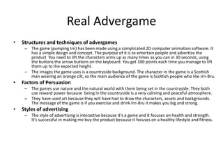 Real Advergame
• Structures and techniques of advergames
– The game (pumping Irn) has been made using a complicated 2D computer animation software. It
has a simple design and concept. The purpose of it is to entertain people and advertise the
product You need to lift the characters arms up as many times as you can in 30 seconds, using
the buttons the arrow buttons on the keyboard. You get 100 points each time you manage to lift
them up to the expected height.
– The images the game uses is a countryside background. The character in the game is a Scottish
man wearing an orange cilt, so the main audience of the game is Scottish people who like Irn-Bru.
• Factors of Persuasion
– The games use nature and the natural world with them being set in the countryside. They both
use reward power because being in the countryside is a very calming and peaceful atmosphere.
– They have used art because they will have had to draw the characters, assets and backgrounds.
The message of the game is if you exercise and drink Irn-Bru it makes you big and strong.
• Styles of advertising
– The style of advertising is interactive because it’s a game and it focuses on health and strength.
It’s successful in making me buy the product because it focuses on a healthy lifestyle and fitness.
 