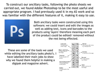 To construct our ancillary tasks, following the photo shoots we
 carried out, we found Adobe Photoshop to be the most useful and
appropriate program. I had previously used it in my AS work and so
was familiar with the different features of it, making it easy to use.

                          Both ancillary tasks were constructed using this
                         software; we could insert and edit the images as
                           well as adding text, icons and barcodes to the
                        products using 'layers' therefore meaning each part
                         of the product could be edited/ removed without
                                      the rest being effected.



   These are some of the tools we used
 while editing the ancillary tasks photo’s. I
   have labelled their main jobs to show
  why we found them helpful in making a
       digipak and magazine advert.
 