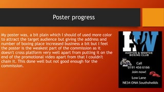 Poster progress
My poster was, a bit plain which I should of used more color
to attract the target audience but giving the address and
number of boxing place increased business a bit but I feel
the poster is the weakest part of the commission as it
doesn't cross platform very well apart from putting it on the
end of the promotional video apart from that I couldn't
chain it. This done well but not good enough for the
commission.
 