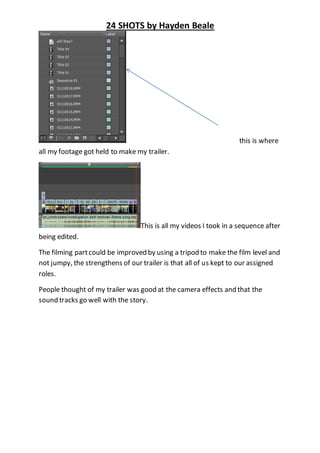 24 SHOTS by Hayden Beale 
this is where 
all my footage got held to make my trailer. 
This is all my videos I took in a sequence after 
being edited. 
The filming part could be improved by using a tripod to make the film level and 
not jumpy, the strengthens of our trailer is that all of us kept to our assigned 
roles. 
People thought of my trailer was good at the camera effects and that the 
sound tracks go well with the story. 
