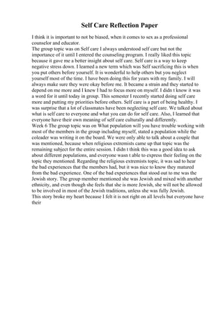 Self Care Reflection Paper
I think it is important to not be biased, when it comes to sex as a professional
counselor and educator.
The group topic was on Self care I always understood self care but not the
importance of it until I entered the counseling program. I really liked this topic
because it gave me a better insight about self care. Self care is a way to keep
negative stress down. I learned a new term which was Self sacrificing this is when
you put others before yourself. It is wonderful to help others but you neglect
yourself most of the time. I have been doing this for years with my family. I will
always make sure they were okay before me. It became a strain and they started to
depend on me more and I knew I had to focus more on myself. I didn t know it was
a word for it until today in group. This semester I recently started doing self care
more and putting my priorities before others. Self care is a part of being healthy. I
was surprise that a lot of classmates have been neglecting self care. We talked about
what is self care to everyone and what you can do for self care. Also, I learned that
everyone have their own meaning of self care culturally and differently.
Week 6 The group topic was on What population will you have trouble working with
most of the members in the group including myself, stated a population while the
coleader was writing it on the board. We were only able to talk about a couple that
was mentioned, because when religious extremists came up that topic was the
remaining subject for the entire session. I didn t think this was a good idea to ask
about different populations, and everyone wasn t able to express their feeling on the
topic they mentioned. Regarding the religious extremists topic, it was sad to hear
the bad experiences that the members had, but it was nice to know they matured
from the bad experience. One of the bad experiences that stood out to me was the
Jewish story. The group member mentioned she was Jewish and mixed with another
ethnicity, and even though she feels that she is more Jewish, she will not be allowed
to be involved in most of the Jewish traditions, unless she was fully Jewish.
This story broke my heart because I felt it is not right on all levels but everyone have
their
 