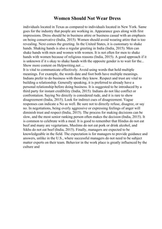 Women Should Not Wear Dress
individuals located in Texas as compared to individuals located in New York. Same
goes for the industry that people are working in. Appearance goes along with first
impressions. Dress should be in business attire or business casual with an emphasis
on being conservative (India, 2015). Women should avoid wearing attire that is too
revealing. Next comes the greeting. In the United States, it is customary to shake
hands. Shaking hands is also a regular greeting in India (India, 2015). Men can
shake hands with men and women with women. It is not often for men to shake
hands with women because of religious reasons (India, 2015). A good approach if it
is unknown if it s okay to shake hands with the opposite gender is to wait for the...
Show more content on Helpwriting.net ...
It is vital to communicate effectively. Avoid using words that hold multiple
meanings. For example, the words date and foot both have multiple meanings.
Indians prefer to do business with those they know. Respect and trust are vital to
building a relationship. Generally speaking, it is preferred to already have a
personal relationship before doing business. It is suggested to be introduced by a
third party for instant credibility (India, 2015). Indians do not like conflict or
confrontation. Saying No directly is considered rude, and it is rare to show
disagreement (India, 2015). Look for indirect cues of disagreement. Vague
responses can indicate a No as well. Be sure not to directly refuse, disagree, or say
no. In negotiations, being overly aggressive or expressing feelings of anger will
diminish trust and respect (India, 2015). The process for making decisions can be
slow, and the most senior ranking person often makes the decision (India, 2015). It
is common to celebrate with a meal. It is good to remember that Hindus do not eat
beef and many are vegetarians, Muslims do not eat pork or drink alcohol, and
Sikhs do not eat beef (India, 2015). Finally, managers are expected to be
knowledgeable in the field. The expectation is for managers to provide guidance and
answers, unlike in the U.S., where successful managers do not need to be subject
matter experts on their team. Behavior in the work place is greatly influenced by the
culture and
 