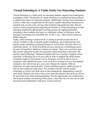 Virtual Schooling Is A Viable Entity For Educating Students
Virtual Schooling is a viable entity for educating students ranging from kindergarten
to graduate school. The benefits of virtual schooling are continuously being realized
as additional avenues for educating students. Additionally, having virtual schooling as
a choice, rather than a requirement for all classes, enables educational institutions to
maintain and, in some cases, increase their retention and graduation rates. Recent
trends in school reporting data supporting the benefits of virtual schooling prove that
educating students through distance learning can provide significant benefits,
including to those students that learn in a traditional setting. In Michigan, online
learning is increasing at an incredible rate. In 2015, over... Show more content on
Helpwriting.net ...
Today, online learning is used in the K 12 setting to provide courses the local
school is unable to offer, to benefit student scheduling, and to help learners with
specific needs, including accelerated learners as well as those who don t thrive in
traditional classes. As virtual schooling increases and access to technology grows,
the areas of need that it addresses continue to expand.. There are several key steps
that must be addressed in order for successful virtual schooling to take place: Be
realistic about technology. Outdated computer labs are not going to support virtual
schooling. Technology has to be up to date in order to support the online learner,
including computers and internet service. Programs will not be able to run on
computers with outdated browsers. Even if you have to bring in two to four updated
computers, that will at least give you a start. Prepare the students. Offer an
orientation on online learning skills. Virtual schooling requires a different type of
skill set than traditional classrooms. This includes comfort with the needed
technology as well as soft skills such as time management, independence, and self
motivation. Students who lack or have never been introduced to this skill set will not
be successful in an online learning platform. Provide opportunities for collaboration.
Just because students are learning online doesn t mean they have to miss out on class
discussion and collaboration with peers. Courses must be
 