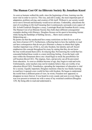 The Human Cost Of An Illiterate Society By Jonathan Kozol
As soon as humans walked the earth, since the beginnings of time, learning was the
most vital in order to survive. This was, and still is today, the most important part of
adaptation, problem solving, and creation of life itself. Without it, our society would
never move forward and humanity would never advance. Undeniably, educationis the
start of everything in life itself meaning that it continuously surrounds every aspect of
life. In both Frederick Douglass s essay, Learningto Read and Jonathan Kozol s essay,
The Human Cost of an Illiterate Society they both share different consequential
examples dealing with illiteracy. Douglass focuses on his quest to becoming literate
while facing the hardships of battling slavery.... Show more content on
Helpwriting.net ...
He points out that the uneducated have many restrictions on their lives as well as
any form of power (257). Furthermore, reflecting back to how the inability to read
can have consequences that do not give illiterates a chance to obtain their rights.
Another important way of life is, not only freedom, but identity and self. Kozol
emphasizes this concept throughout his essay by stating that they do not know
the true world around them (261). In relaying that, Not knowing the world that lies
concealed behind those words is a more terrifying feeling...Even the hard, cold
stars within the firmament above one s head begin to mock the possibilities for
self location (Kozol 261). The stigmas, fears, and poverty can all be prevented
from education. As soon as children become of age, they begin to read and write.
Unfortunately, some teachers may not let students believe they are worthy of an
education (Kozol 262). Nonetheless, spreading the importance of education is vital
for a society. Equally important, Douglass mentions when he was finally learning
to read how it opened a new world for him with freedom. He began to understand
the world from a different point of view, he wrote, Freedom now appeared, to
disappear no more forever. It was heard in every sound, and seen in every thing. It
was ever present to torment me with a sense of my wretched condition (Douglass
129). By being able to read and understand it,
 