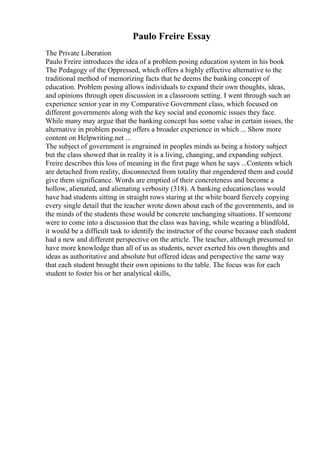 Paulo Freire Essay
The Private Liberation
Paulo Freire introduces the idea of a problem posing education system in his book
The Pedagogy of the Oppressed, which offers a highly effective alternative to the
traditional method of memorizing facts that he deems the banking concept of
education. Problem posing allows individuals to expand their own thoughts, ideas,
and opinions through open discussion in a classroom setting. I went through such an
experience senior year in my Comparative Government class, which focused on
different governments along with the key social and economic issues they face.
While many may argue that the banking concept has some value in certain issues, the
alternative in problem posing offers a broader experience in which ... Show more
content on Helpwriting.net ...
The subject of government is engrained in peoples minds as being a history subject
but the class showed that in reality it is a living, changing, and expanding subject.
Freire describes this loss of meaning in the first page when he says ...Contents which
are detached from reality, disconnected from totality that engendered them and could
give them significance. Words are emptied of their concreteness and become a
hollow, alienated, and alienating verbosity (318). A banking educationclass would
have had students sitting in straight rows staring at the white board fiercely copying
every single detail that the teacher wrote down about each of the governments, and in
the minds of the students these would be concrete unchanging situations. If someone
were to come into a discussion that the class was having, while wearing a blindfold,
it would be a difficult task to identify the instructor of the course because each student
had a new and different perspective on the article. The teacher, although presumed to
have more knowledge than all of us as students, never exerted his own thoughts and
ideas as authoritative and absolute but offered ideas and perspective the same way
that each student brought their own opinions to the table. The focus was for each
student to foster his or her analytical skills,
 