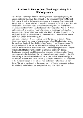 Extracts In Jane Austen s Northanger Abbey Is A
Bildungsroman
Jane Austen s Northanger Abbey is a Bildungsroman, a coming of age story that
focuses on the psychological development, of the protagonist Catherine Morland.
This essay will analyse the language, and narrative techniques of the extract, and
discuss how this excerpt suggests vicissitude in Catherine s personal perspectives, and
relationships. In addition, it will discuss the domestic gothic and real life abuse
ubiquitous in ordinary situations. Furthermore, it will argue how Austen s rhetorical
techniques work to encourage reader interest, and to exercise perception, when
distinguishing between appearance, and reality. Finally, it will conclude by briefly
discussing the significance of the extract within the novel s wider themes. Austen...
Show more content on Helpwriting.net ...
Catherine s immaturity does not prepare her for her expulsion from the Abbey.
Consequently, she is not aware of his reasons and is bewildered as to the reason
for her abrupt dismissal, Have I offended the General, () and, I am very sorry if I
have offended him. It was the last thing I would willingly have done. () What
could all this mean but an intentional affront? The excerpt emphasises the Generals
patriarchal hold he has over his family, accentuating his military trained,
domineering personality, and his controlling obsession with timekeeping, Eleanor
is embarrassed to be the pained relays his demands, tomorrow morning is fixed for
your leaving us, and not even the hour is left to your choice, the very carriage is
ordered, and will be here at seven o clock. () Eleanor is embarrassed and insulted to
be the pained messenger of her father s cruel and unexpected expulsion of her
friend. The use of aposiopesis in the passage portrays Eleanor s emotions; and that
the happiness your company has hitherto given us is to be repaid by
 