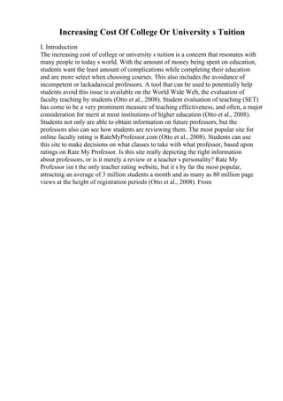 Increasing Cost Of College Or University s Tuition
I. Introduction
The increasing cost of college or university s tuition is a concern that resonates with
many people in today s world. With the amount of money being spent on education,
students want the least amount of complications while completing their education
and are more select when choosing courses. This also includes the avoidance of
incompetent or lackadaisical professors. A tool that can be used to potentially help
students avoid this issue is available on the World Wide Web, the evaluation of
faculty teaching by students (Otto et al., 2008). Student evaluation of teaching (SET)
has come to be a very prominent measure of teaching effectiveness, and often, a major
consideration for merit at most institutions of higher education (Otto et al., 2008).
Students not only are able to obtain information on future professors, but the
professors also can see how students are reviewing them. The most popular site for
online faculty rating is RateMyProfessor.com (Otto et al., 2008). Students can use
this site to make decisions on what classes to take with what professor, based upon
ratings on Rate My Professor. Is this site really depicting the right information
about professors, or is it merely a review or a teacher s personality? Rate My
Professor isn t the only teacher rating website, but it s by far the most popular,
attracting an average of 3 million students a month and as many as 80 million page
views at the height of registration periods (Otto et al., 2008). From
 