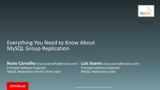 Copyright © 2017, Oracle and/or its affiliates. All rights reserved.
Everything You Need to Know About
MySQL Group Replication
Nuno Carvalho (nuno.carvalho@oracle.com)
Principal Software Engineer
MySQL Replication Service Team Lead
Luís Soares (luis.soares@oracle.com)
Principal Software Engineer
MySQL Replication Lead
 