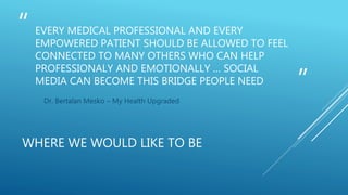 “
”
EVERY MEDICAL PROFESSIONAL AND EVERY
EMPOWERED PATIENT SHOULD BE ALLOWED TO FEEL
CONNECTED TO MANY OTHERS WHO CAN HELP
PROFESSIONALY AND EMOTIONALLY … SOCIAL
MEDIA CAN BECOME THIS BRIDGE PEOPLE NEED
Dr. Bertalan Mesko – My Health Upgraded
WHERE WE WOULD LIKE TO BE
 