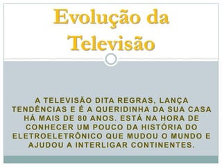 Evolução da
            Televisão

    A T E L E V I S Ã O D I TA R E G R A S , L A N Ç A
TENDÊNCIAS E É A QUERIDINHA DA SUA CASA
  HÁ MAIS DE 80 ANOS. ESTÁ NA HORA DE
  CONHECER UM POUCO DA HISTÓRIA DO
ELETROELETRÔNICO QUE MUDOU O MUNDO E
   AJUDOU A INTERLIGAR CONTINENTES.
 