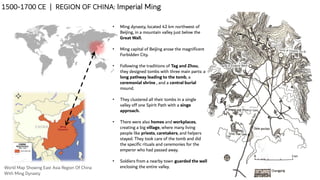 1500-1700 CE | REGION OF CHINA: Imperial Ming
World Map Showing East Asia Region Of China
With Ming Dynasty
• Ming dynasty, located 42 km northwest of
Beijing, in a mountain valley just below the
Great Wall.
• Ming capital of Beijing arose the magnificent
Forbidden City.
• Following the traditions of Tag and Zhou,
they designed tombs with three main parts: a
long pathway leading to the tomb, a
ceremonial shrine , and a central burial
mound.
• They clustered all their tombs in a single
valley off one Spirit Path with a singe
approach.
• There were also homes and workplaces,
creating a big village, where many living
people like priests, caretakers, and helpers
stayed. They took care of the tomb and did
the specific rituals and ceremonies for the
emperor who had passed away.
• Soldiers from a nearby town guarded the wall
enclosing the entire valley.
 