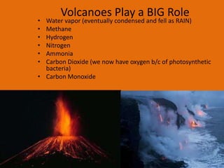 Volcanoes Play a BIG Role
• Water vapor (eventually condensed and fell as RAIN)
• Methane
• Hydrogen
• Nitrogen
• Ammonia
• Carbon Dioxide (we now have oxygen b/c of photosynthetic
  bacteria)
• Carbon Monoxide
 