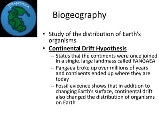 Biogeography
• Study of the distribution of Earth’s
  organisms
• Continental Drift Hypothesis
   – States that the continents were once joined
     in a single, large landmass called PANGAEA
   – Pangaea broke up over millions of years
     and continents ended up where they are
     today
   – Fossil evidence shows that in addition to
     changing Earth’s surface, continental drift
     also changed the distribution of organisms
     on Earth
 