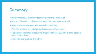 Summary
• Before Mac OS X, the file systems HFS and HFS+ were used
• In Mac, a file consists of two parts: a data fork and a resource fork
• A volume is any storage medium used to store files
• Plist files are files for installed applications on a Mac system
• The biggest challenge in acquiring images from Mac systems is often physical
access to the drive
• Linux forensic tools are often free
 