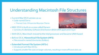 Understanding Macintosh File Structures
• Current Mac OS X version 10.12
• Code-named Sierra
• Themed: Cats Yosemite MountainTheme
• MAC OS X is built on a core called Darwin
• Consists of a Berkeley Software Distribution (BSD) UNIX application layer
• With OS X, Macintosh moved to the Intel processor and became UNIX based
• Before OS X, Hierarchical File System (HFS)
• Files stored in nested directories (folders)
• Extended Format File System (HFS+)
• Introduced with MacOS 8.1
• Supports smaller file sizes on larger volumes, resulting in more efficient disk use
 