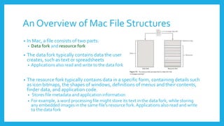 An Overview of Mac File Structures
• In Mac, a file consists of two parts:
• Data fork and resource fork
• The data fork typically contains data the user
creates, such as text or spreadsheets
• Applications also read and write to the data fork
• The resource fork typically contains data in a specific form, containing details such
as icon bitmaps, the shapes of windows, definitions of menus and their contents,
finder data, and application code.
• Stores file metadata and application information
• For example, a word processing file might store its text in the data fork, while storing
any embedded images in the same file's resource fork. Applications also read and write
to the data fork
 