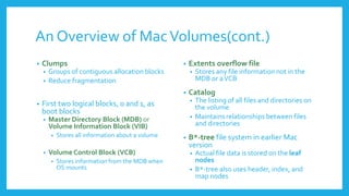 An Overview of MacVolumes(cont.)
• Clumps
• Groups of contiguous allocation blocks
• Reduce fragmentation
• First two logical blocks, 0 and 1, as
boot blocks
• Master Directory Block (MDB) or
Volume Information Block (VIB)
• Stores all information about a volume
• Volume Control Block (VCB)
• Stores information from the MDB when
OS mounts
• Extents overflow file
• Stores any file information not in the
MDB or aVCB
• Catalog
• The listing of all files and directories on
the volume
• Maintains relationships between files
and directories
• B*-tree file system in earlier Mac
version
• Actual file data is stored on the leaf
nodes
• B*-tree also uses header, index, and
map nodes
 