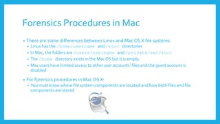 Forensics Procedures in Mac
• There are some differences between Linux and Mac OS X file systems
• Linux has the /home/username and /root directories
• In Mac, the folders are /users/username and /private/var/root
• The /home directory exists in the Mac OS but it is empty
• Mac users have limited access to other user accounts’ files and the guest account is
disabled
• For forensics procedures in Mac OS X:
• You must know where file system components are located and how both files and file
components are stored
 