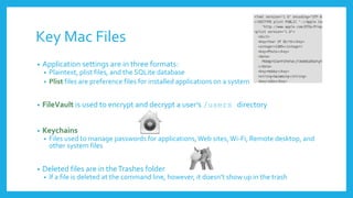 Key Mac Files
• Application settings are in three formats:
• Plaintext, plist files, and the SQLite database
• Plist files are preference files for installed applications on a system
• FileVault is used to encrypt and decrypt a user’s /users directory
• Keychains
• Files used to manage passwords for applications,Web sites,Wi-Fi, Remote desktop, and
other system files
• Deleted files are in theTrashes folder
• If a file is deleted at the command line, however, it doesn’t show up in the trash
 