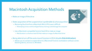 MacintoshAcquisition Methods
• Make an image of the drive
• Static acquisition of the suspect drive is preferable to a live acquisition
• Removing the drive from a Macintosh Mini’s CPU case is difficult
• Attempting to do so without Apple factory training could damage the computer
• Use a Macintosh-compatible forensic boot CD to make an image
• MacQuisition is a forensic boot CD that makes an image of a Macintosh drive
• Being able to turn off the auto mount function in OS X (disable Disk Arbitration)
• Allows you to connect a suspect drive to a Macintosh Forensic workstation without a write-
blocking device, ie Linux vs.Windows
 