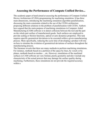 Assessing the Performance of Compute Unified Device...
The academic paper at hand aimed at assessing the performance of Compute Unified
Device Architecture (CUDA) programming for machining simulation. It has three
main dimensions, introducing the machining simulation algorithm parallelization,
discussing the main constraints related to the use of the CUDA architecture
proposing different solutions to the problem of parallelization with CUDA. Authors
have argued that the main purpose of machining simulations in Computer Aided
Manufacturing (CAM) software is to detect collisions between the tool and the part
on the whole part surface of manufactured goods. Such surfaces are employed to
provide sealing or friction functions, optical or aero dynamics properties. This task
requires specific geometrical deviations to be executed within a given manufacturing
process. More specifically, reducing the cycle time of developing a product will rely
on how to simulate the evolution of geometrical deviations of surfaces throughout the
manufacturing process.
The literature reveals that there are many methods to perform machining simulations.
For instance, methods based on a partition of the space by lines, by voxels or by
planes, methods based on meshes ... etc. However, simulations of the machined
surfaces in CAM software are very limited, purely geometric and don t include any
characteristic of the actual process that may damage the surface quality during
machining. Furthermore, these simulations do not provide the required accuracy
within a
 