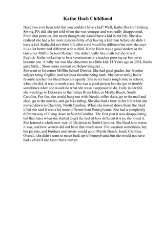 Kathe Hoch Childhood
Have you ever been told that you couldn t have a kid? Well, Kathe Hoch of Sinking
Spring, PA did, she got told when she was younger and was really disappointed.
From that point on, she never thought she would have a kid in her life. She also
realized she had a lot more responsibility after having a kid than before she didn t
have a kid. Kathe did not think life after a kid would be different but now she says
it is a lot better and different with a child. Kathe Hoch was a good student at the
Governor Mifflin School District. She didn t really like math but she loved
English. Kathe looked up to be a veterinarian or a teacher growing up but never
became one. A baby her was like chocolate to a little kid. 14 Years ago in 2003, Kathe
gave birth... Show more content on Helpwriting.net ...
She went to Governor Mifflin School District. She had good grades, her favorite
subject being English, and her least favorite being math. She never really had a
favorite teacher but liked them all equally. She never had a rough time in school,
when she did, it was in math class. She was a good person but she got in trouble
sometimes when she would do what she wasn t supposed to do. Early in her life,
she would go to Delaware in the Indian River Inlet, or Myrtle Beach, South
Carolina. For fun, she would hang out with friends, roller skate, go to the mall and
shop, go to the movies, and go bike riding. She also had a time in her life when she
moved down to Charlotte, North Carolina. When she moved down there she liked
it but she said it was a lot more different than Pennsylvania. She had a completely
different way of living down in North Carolina. The first year it was disappointing,
but then later when she started to get the feel of how different it was, she loved it.
She learned a whole new way of life down in North Carolina. She liked how warm
it was, and how winters did not have that much snow. For vacation sometimes, her,
her parents, and brothers and sisters would go to Myrtle Beach, South Carolina.
Overall, she didn t want to move back up to Pennsylvania but she would not have
had a child if she hasn t have moved
 
