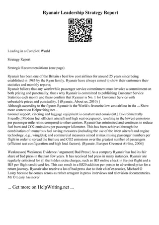 Ryanair Leadership Strategy Report
Leading in a Complex World
Strategy Report
Strategic Recommendations (one page)
Ryanair has been one of the Britain s best low cost airlines for around 25 years since being
established in 1985 by the Ryan family. Ryanair have always aimed to show their customers their
statistics and monthly reports;
Ryanair believe that any worthwhile passenger service commitment must involve a commitment on
both pricing and punctuality, that s why Ryanair is committed to publishing Customer Service
Statistics each month and these confirm that Ryanair is No. 1 for Customer Service with
unbeatable prices and punctuality. [ (Ryanair, About us, 2010) ]
Although according to the figures Ryanair is the World s favourite low cost airline, in the ... Show
more content on Helpwriting.net ...
Ground support, catering and luggage equipment is constant and consistent.| Environmentally
Friendly:| Modern fuel efficient aircraft and high seat occupancy, resulting in the lowest emissions
per passenger mile ratios compared to other carriers. Ryanair has minimised and continues to reduce
fuel burn and CO2 emissions per passenger kilometre. This has been achieved through the
combination of: numerous fuel saving measures (including the use of the latest aircraft and engine
technology, e.g., winglets); and commercial measures aimed at maximising passenger numbers per
flight in order to spread the fuel use and CO2 emissions over the greatest number of passengers
(efficient seat configuration and high load factors). (Ryanair, Europes Greenest Airline, 2006)|
Weaknesses| Weakness| Evidence / argument| Bad Press:| As a company Ryanair has had its fair
share of bad press in the past few years. It has received bad press in many instances. Ryanair are
regularly criticised for all the hidden extra charges, such as ВЈ5 online check in fee per flight and a
ВЈ5 per flight credit card fee. This can result in a ВЈ20 addition per person to advertised price for a
return journey. Ryanair also receive a lot of bad press due to their chief executive, Michael O
Leary because he comes across as rather arrogant in press interviews and television documentaries.
Mr O Leary has never
... Get more on HelpWriting.net ...
 