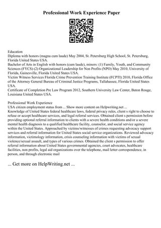 Professional Work Experience Paper
Education
Diploma with honors (magna cum laude) May 2004, St. Petersburg High School, St. Petersburg,
Florida United States USA.
Bachelor of Arts in English with honors (cum laude), minors: (1) Family, Youth, and Community
Sciences (FYCS) (2) Organizational Leadership for Non Profits (NPO) May 2010, University of
Florida, Gainesville, Florida United States USA.
Victim Witness Services Florida Crime Prevention Training Institute (FCPTI) 2010, Florida Office
of the Attorney General Bureau of Criminal Justice Programs, Tallahassee, Florida United States
USA.
Certificate of Completion Pre Law Program 2012, Southern University Law Center, Baton Rouge,
Louisiana United States USA.
Professional Work Experience
USA citizen employment status from ... Show more content on Helpwriting.net ...
Knowledge of United States federal healthcare laws, federal privacy rules, client s right to choose to
refuse or accept healthcare services, and legal referral services. Obtained client s permission before
providing optional referral information to clients with a severe health conditions and/or a severe
mental health diagnosis to a qualified healthcare facility, counselor, and social service agency
within the United States. Approached by victims/witnesses of crimes requesting advocacy support
services and referral information for United States social service organizations. Reviewed advocacy
information, victimology information, crisis counseling information with victims of sexual
violence/sexual assault, and types of various crimes. Obtained the client s permission to offer
referral information about United States governmental agencies, court advocates, healthcare
facilities, non profits, legal aid organizations over the telephone, mail letter correspondence, in
person, and through electronic mail
... Get more on HelpWriting.net ...
 