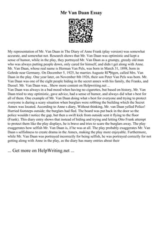 Mr Van Daan Essay
My representation of Mr. Van Daan in The Diary of Anne Frank (play version) was somewhat
accurate, and somewhat not. Research shows that Mr. Van Daan was optimistic and kept a
sense of humor, while in the play, they portrayed Mr. Van Daan as a grumpy, greedy old man
who was always putting people down, only cared for himself, and didn t get along with Anne.
Mr. Van Daan, whose real name is Herman Van Pels, was born in March 31, 1898, born in
Gehrde near Germany. On December 5, 1925, he marries Auguste RГ¶ttgen, called Mrs. Van
Daan in the play. One year later, on November 8th 1926, their son Peter Van Pels was born. Mr.
Van Daan was one of the eight people hiding in the secret annex with his family, the Franks, and
Dussel. Mr. Van Daan was... Show more content on Helpwriting.net ...
Van Daan was always in a bad mood when having no cigarettes, but based on history, Mr. Van
Daan tried to stay optimistic, gave advice, had a sense of humor, and always did what s best for
all of them. One example of Mr. Van Daan doing what s best for everyone and trying to protect
everyone is during a scary situation when burglars were robbing the building which the Secret
Annex was located. According to Anne s diary, Without thinking, Mr. van Daan yelled Police!
Hurried footsteps outside; the burglars had fled. The board was put back in the door so the
police wouldn t notice the gap, but then a swift kick from outside sent it flying to the floor
(Frank). This diary entry shows that instead of hiding and trying and letting Otto Frank attempt
to protect them like the play displays, he is brave and tries to scare the burglars away. The play
exaggerates how selfish Mr. Van Daan is, if he was at all. The play probably exaggerates Mr. Van
Daan s selfishness to create drama in the Annex, making the play more enjoyable. Furthermore,
while Mr. Van Daan was portrayed incorrectly for being selfish, he was portrayed correctly for not
getting along with Anne in the play, as the diary has many entries about their
... Get more on HelpWriting.net ...
 