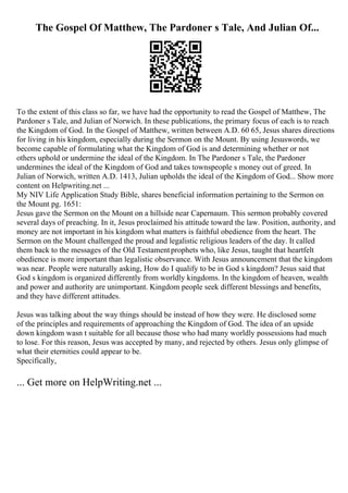 The Gospel Of Matthew, The Pardoner s Tale, And Julian Of...
To the extent of this class so far, we have had the opportunity to read the Gospel of Matthew, The
Pardoner s Tale, and Julian of Norwich. In these publications, the primary focus of each is to reach
the Kingdom of God. In the Gospel of Matthew, written between A.D. 60 65, Jesus shares directions
for living in his kingdom, especially during the Sermon on the Mount. By using Jesuswords, we
become capable of formulating what the Kingdom of God is and determining whether or not
others uphold or undermine the ideal of the Kingdom. In The Pardoner s Tale, the Pardoner
undermines the ideal of the Kingdom of God and takes townspeople s money out of greed. In
Julian of Norwich, written A.D. 1413, Julian upholds the ideal of the Kingdom of God... Show more
content on Helpwriting.net ...
My NIV Life Application Study Bible, shares beneficial information pertaining to the Sermon on
the Mount pg. 1651:
Jesus gave the Sermon on the Mount on a hillside near Capernaum. This sermon probably covered
several days of preaching. In it, Jesus proclaimed his attitude toward the law. Position, authority, and
money are not important in his kingdom what matters is faithful obedience from the heart. The
Sermon on the Mount challenged the proud and legalistic religious leaders of the day. It called
them back to the messages of the Old Testamentprophets who, like Jesus, taught that heartfelt
obedience is more important than legalistic observance. With Jesus announcement that the kingdom
was near. People were naturally asking, How do I qualify to be in God s kingdom? Jesus said that
God s kingdom is organized differently from worldly kingdoms. In the kingdom of heaven, wealth
and power and authority are unimportant. Kingdom people seek different blessings and benefits,
and they have different attitudes.
Jesus was talking about the way things should be instead of how they were. He disclosed some
of the principles and requirements of approaching the Kingdom of God. The idea of an upside
down kingdom wasn t suitable for all because those who had many worldly possessions had much
to lose. For this reason, Jesus was accepted by many, and rejected by others. Jesus only glimpse of
what their eternities could appear to be.
Specifically,
... Get more on HelpWriting.net ...
 