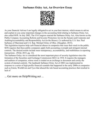 Sarbanes Oxley Act, An Overview Essay
As your financial Adviser I am legally obligated to act in your best interest, which means to advise
and explain to you some important changes in the accounting field relating to Sarbanes Oxley Act,
also called SOX. In July 2002, The US Congress enacted the Sarbanes Oxley Act, Also known as the
Public Company Accounting Reform and Investor Protection Act (in the Senate) and Corporate and
AuditingAccountability and Responsibility Act (in the House). Co authored by U.S. Sen. Paul
Sarbanes of Maryland and U.S. Rep. Michael Oxley of Ohio. (Slaughter, 2015).
This legislation requires help curb financial abuses at companies that issue their stock to the public.
SOX requires that these public companies apply both accounting oversight and stringent internal
controls. The desired results include more transparency, accountability, and truthfulness in reporting
transactions . (Wild, 2015, pg. 12).
The Sarbanes Oxley Act is considered the most important piece of security legislation since the
formation of the Securities and Exchange Commission (SEC) in 1934. It requires the managers
and auditors of companies, whose stock is traded on an exchange to document and certify the
system of internal controls. The landmark Sarbanes Oxley Act of 2002 was implemented in
response to a series of high profile financial scandals that happened in the early 2000s at companies
such as Enron, WorldCom and Tyco that abused the rule based accounting practices that resulted in
lack of
... Get more on HelpWriting.net ...
 